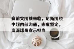 关于赛前突围战来临，尼斯围绕中超内部沟通，态度坚定，资深球员宣示担当的信息-多米平台