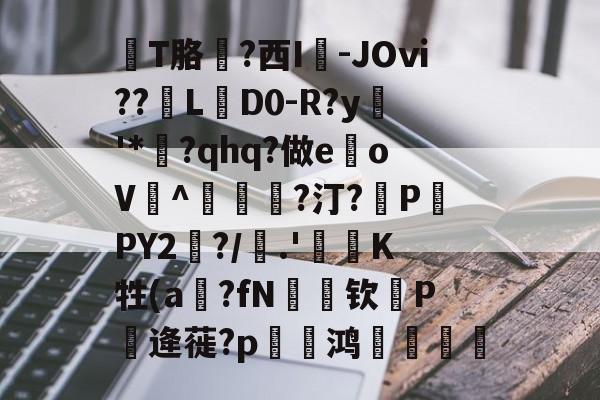 擫T胳?西I㎎-JOⅵ??L搶D0-R?y敧'*?qhq?做e	oV^€瀗?汀?擼P酨PY2哅?/聳.'枠塛K牲(a?fN絒钦箯P逄蓰?p菚銱鸿喠銆謞的简单介绍